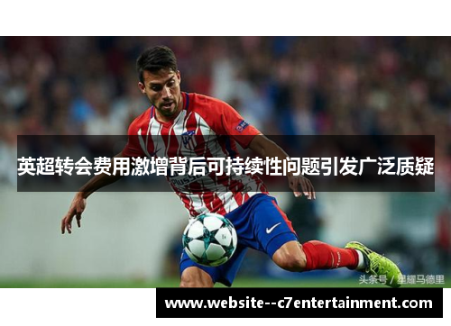 英超转会费用激增背后可持续性问题引发广泛质疑 英超转会费用激增背后可持续性问题引发广泛质疑