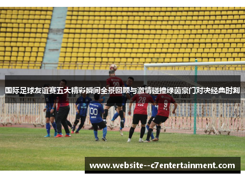 国际足球友谊赛五大精彩瞬间全景回顾与激情碰撞绿茵豪门对决经典时刻