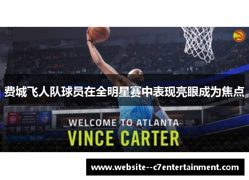 费城飞人队球员在全明星赛中表现亮眼成为焦点