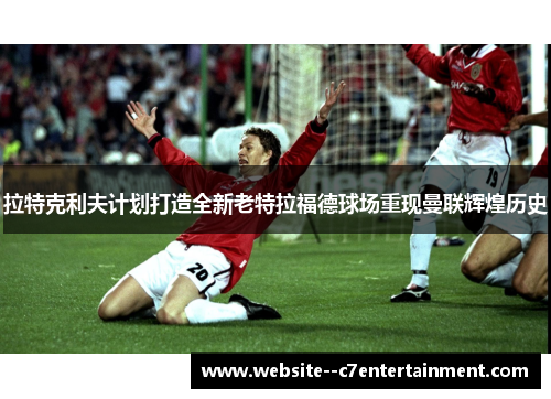 拉特克利夫计划打造全新老特拉福德球场重现曼联辉煌历史