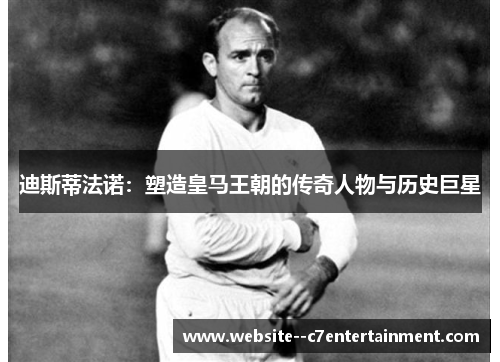 迪斯蒂法诺：塑造皇马王朝的传奇人物与历史巨星