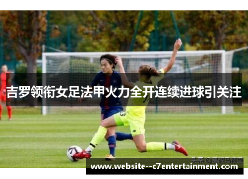 吉罗领衔女足法甲火力全开连续进球引关注